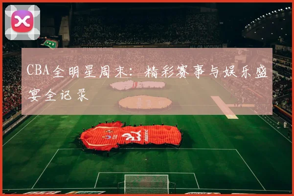 CBA全明星周末：精彩赛事与娱乐盛宴全记录