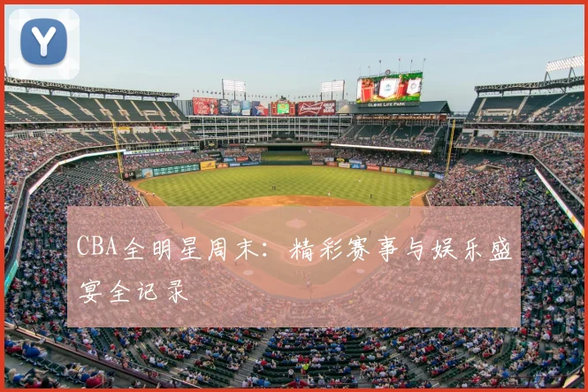 CBA全明星周末：精彩赛事与娱乐盛宴全记录