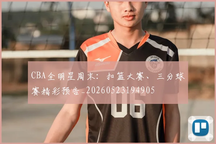 CBA全明星周末：扣篮大赛、三分球赛精彩预告_20260523194905